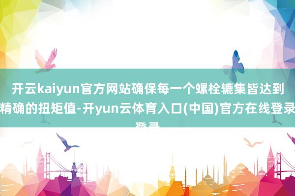 开云kaiyun官方网站确保每一个螺栓辘集皆达到精确的扭矩值-开yun云体育入口(中国)官方在线登录