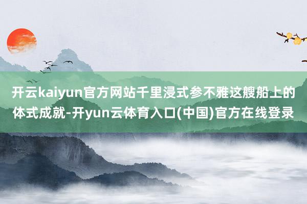 开云kaiyun官方网站千里浸式参不雅这艘船上的体式成就-开yun云体育入口(中国)官方在线登录