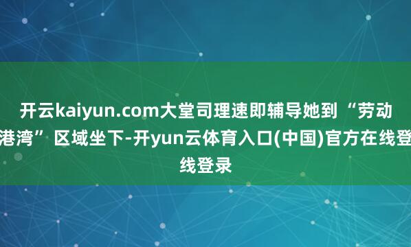开云kaiyun.com大堂司理速即辅导她到 “劳动者港湾” 区域坐下-开yun云体育入口(中国)官方在线登录