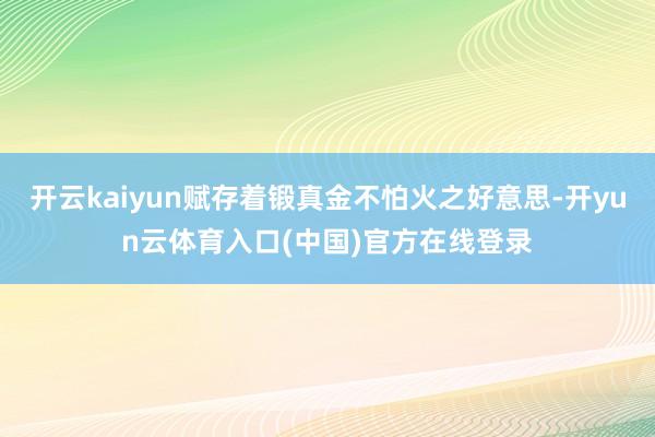 开云kaiyun赋存着锻真金不怕火之好意思-开yun云体育入口(中国)官方在线登录