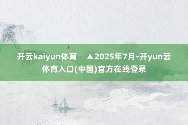 开云kaiyun体育    ▲2025年7月-开yun云体育入口(中国)官方在线登录