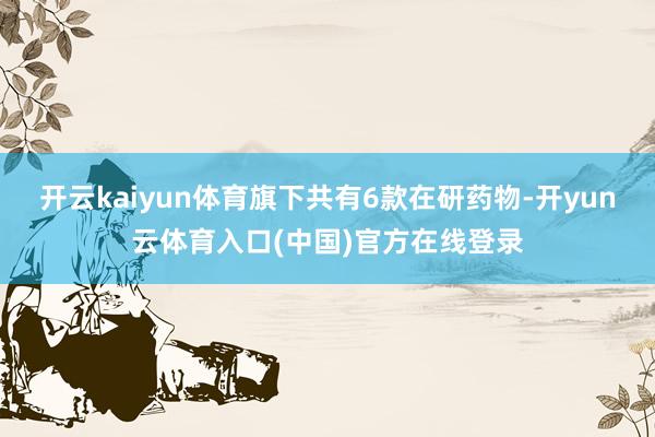 开云kaiyun体育旗下共有6款在研药物-开yun云体育入口(中国)官方在线登录
