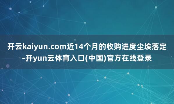 开云kaiyun.com近14个月的收购进度尘埃落定-开yun云体育入口(中国)官方在线登录