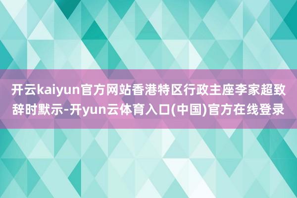 开云kaiyun官方网站香港特区行政主座李家超致辞时默示-开yun云体育入口(中国)官方在线登录