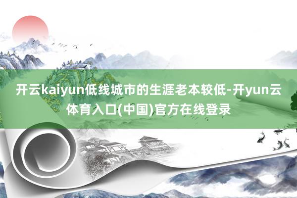 开云kaiyun低线城市的生涯老本较低-开yun云体育入口(中国)官方在线登录