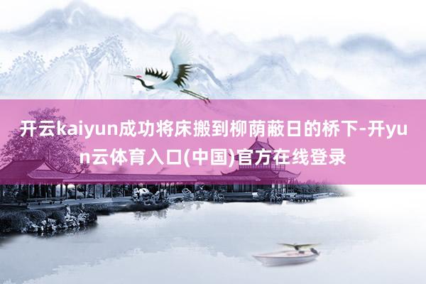 开云kaiyun成功将床搬到柳荫蔽日的桥下-开yun云体育入口(中国)官方在线登录