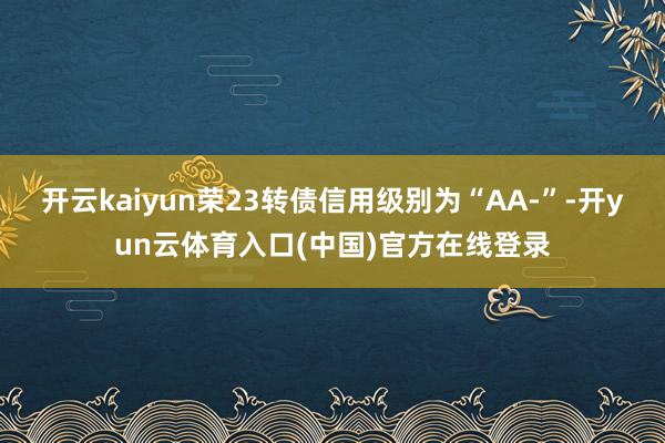开云kaiyun荣23转债信用级别为“AA-”-开yun云体育入口(中国)官方在线登录