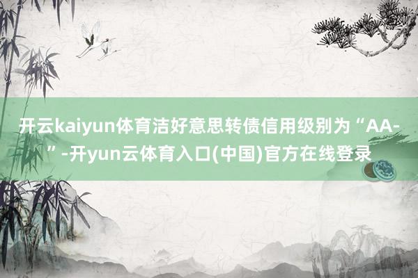 开云kaiyun体育洁好意思转债信用级别为“AA-”-开yun云体育入口(中国)官方在线登录