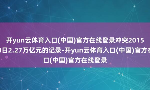 开yun云体育入口(中国)官方在线登录冲突2015年6月18日2.27万亿元的记录-开yun云体育入口(中国)官方在线登录