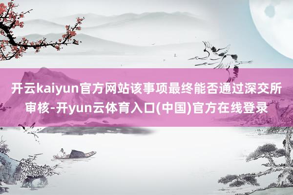 开云kaiyun官方网站该事项最终能否通过深交所审核-开yun云体育入口(中国)官方在线登录