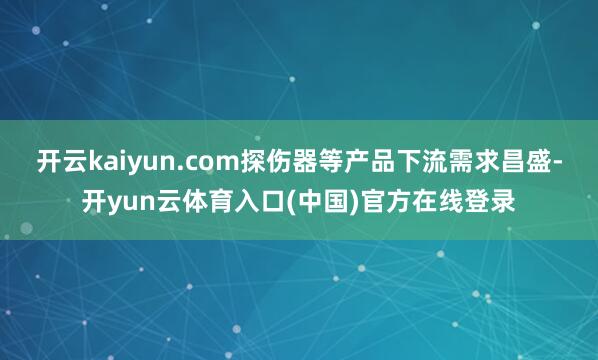 开云kaiyun.com探伤器等产品下流需求昌盛-开yun云体育入口(中国)官方在线登录