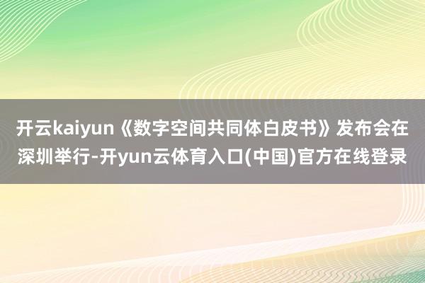 开云kaiyun《数字空间共同体白皮书》发布会在深圳举行-开yun云体育入口(中国)官方在线登录