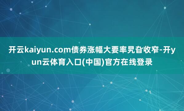 开云kaiyun.com债券涨幅大要率旯旮收窄-开yun云体育入口(中国)官方在线登录