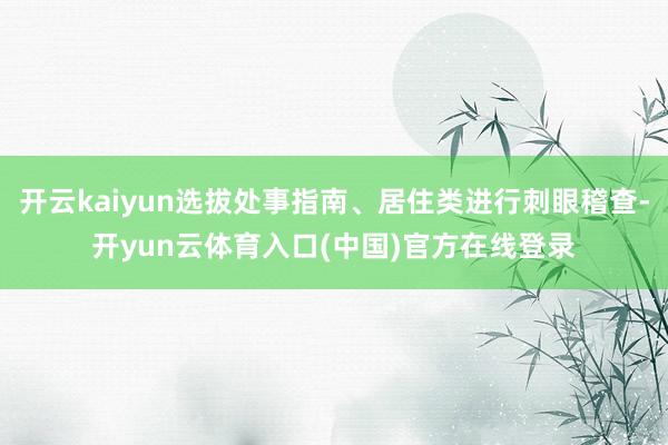 开云kaiyun选拔处事指南、居住类进行刺眼稽查-开yun云体育入口(中国)官方在线登录