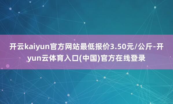 开云kaiyun官方网站最低报价3.50元/公斤-开yun云体育入口(中国)官方在线登录