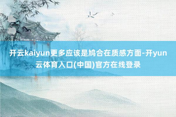 开云kaiyun更多应该是鸠合在质感方面-开yun云体育入口(中国)官方在线登录