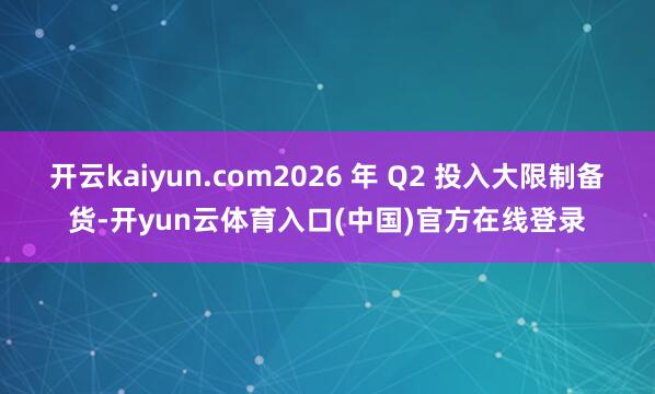 开云kaiyun.com2026 年 Q2 投入大限制备货-开yun云体育入口(中国)官方在线登录