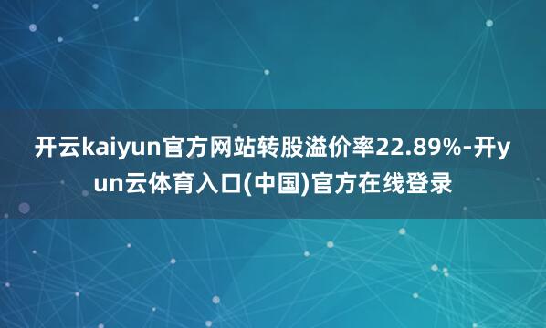 开云kaiyun官方网站转股溢价率22.89%-开yun云体育入口(中国)官方在线登录