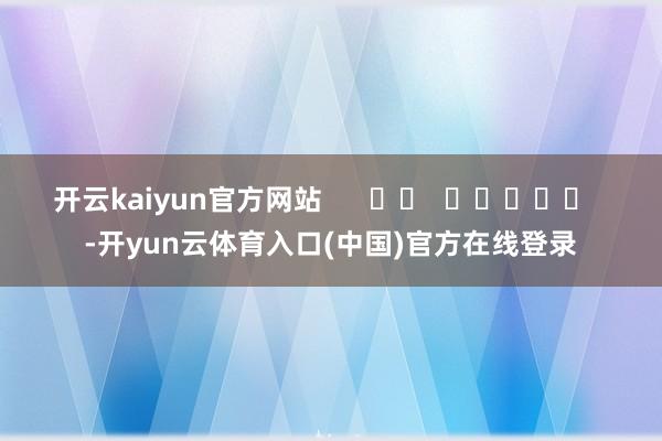 开云kaiyun官方网站      		  					  -开yun云体育入口(中国)官方在线登录