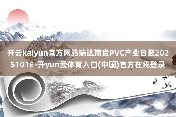 开云kaiyun官方网站瑞达期货PVC产业日报20251016-开yun云体育入口(中国)官方在线登录