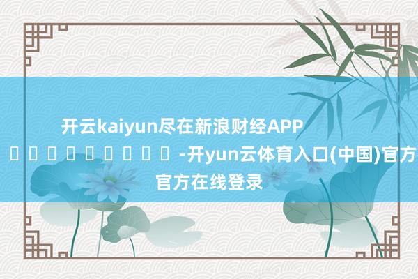 开云kaiyun尽在新浪财经APP            													-开yun云体育入口(中国)官方在线登录