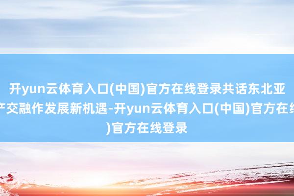 开yun云体育入口(中国)官方在线登录共话东北亚地区产交融作发展新机遇-开yun云体育入口(中国)官方在线登录