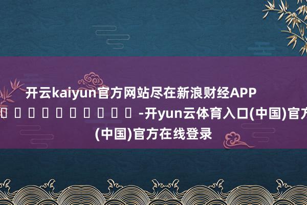 开云kaiyun官方网站尽在新浪财经APP            													-开yun云体育入口(中国)官方在线登录