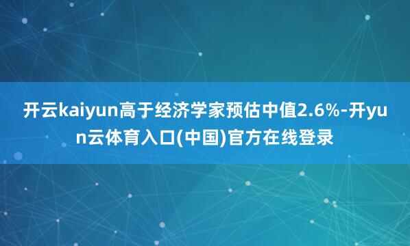 开云kaiyun高于经济学家预估中值2.6%-开yun云体育入口(中国)官方在线登录