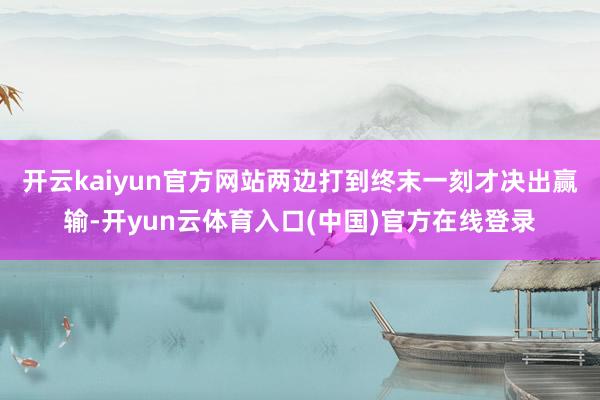 开云kaiyun官方网站两边打到终末一刻才决出赢输-开yun云体育入口(中国)官方在线登录