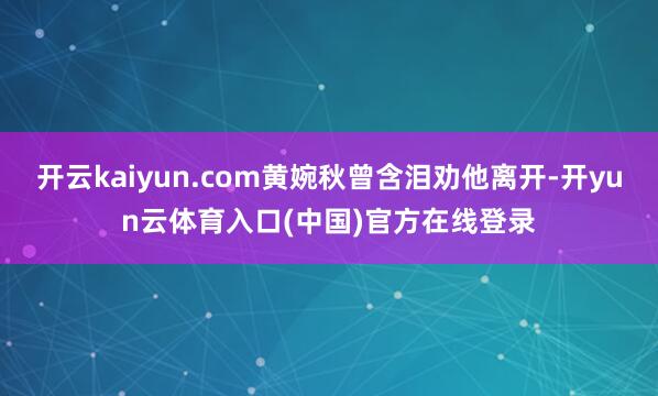 开云kaiyun.com黄婉秋曾含泪劝他离开-开yun云体育入口(中国)官方在线登录