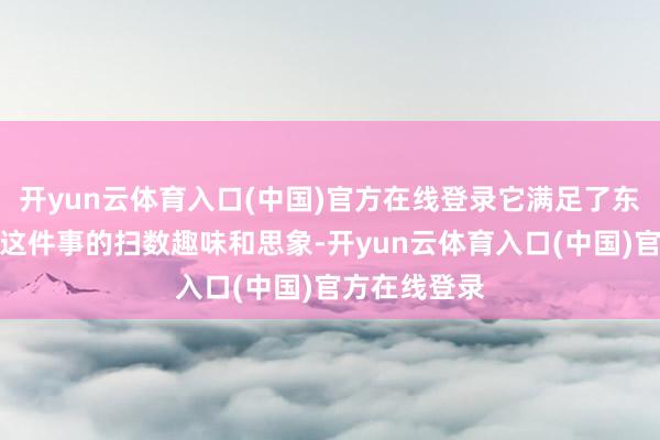 开yun云体育入口(中国)官方在线登录它满足了东说念主们对这件事的扫数趣味和思象-开yun云体育入口(中国)官方在线登录