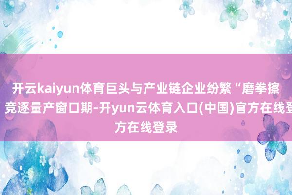 开云kaiyun体育巨头与产业链企业纷繁“磨拳擦掌”竞逐量产窗口期-开yun云体育入口(中国)官方在线登录