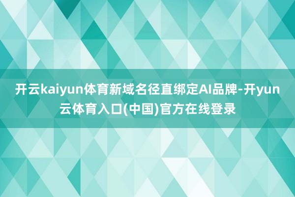 开云kaiyun体育新域名径直绑定AI品牌-开yun云体育入口(中国)官方在线登录
