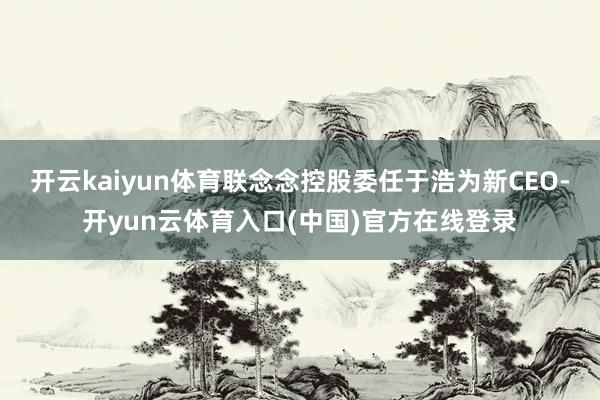 开云kaiyun体育联念念控股委任于浩为新CEO-开yun云体育入口(中国)官方在线登录