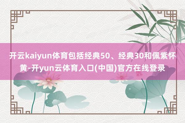 开云kaiyun体育包括经典50、经典30和佩紫怀黄-开yun云体育入口(中国)官方在线登录