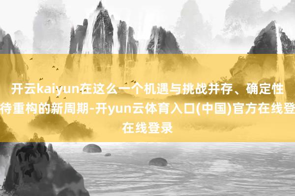 开云kaiyun在这么一个机遇与挑战并存、确定性亟待重构的新周期-开yun云体育入口(中国)官方在线登录