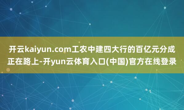 开云kaiyun.com工农中建四大行的百亿元分成正在路上-开yun云体育入口(中国)官方在线登录