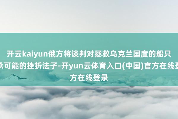 开云kaiyun俄方将谈判对拯救乌克兰国度的船只继承可能的挫折法子-开yun云体育入口(中国)官方在线登录