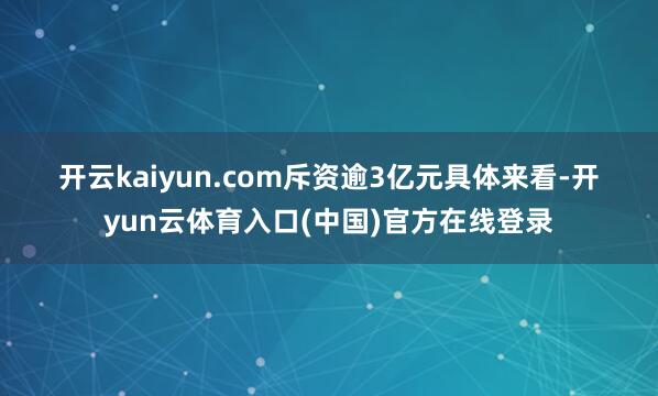 开云kaiyun.com　　斥资逾3亿元　　具体来看-开yun云体育入口(中国)官方在线登录