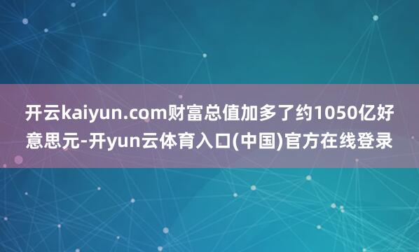 开云kaiyun.com财富总值加多了约1050亿好意思元-开yun云体育入口(中国)官方在线登录