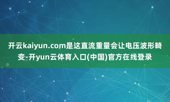 开云kaiyun.com是这直流重量会让电压波形畸变-开yun云体育入口(中国)官方在线登录