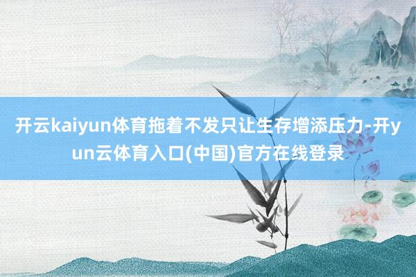 开云kaiyun体育拖着不发只让生存增添压力-开yun云体育入口(中国)官方在线登录