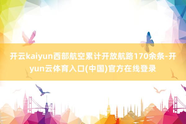 开云kaiyun西部航空累计开放航路170余条-开yun云体育入口(中国)官方在线登录