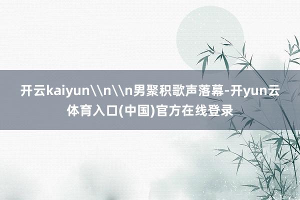 开云kaiyun\n\n男聚积歌声落幕-开yun云体育入口(中国)官方在线登录