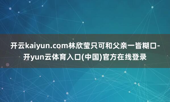 开云kaiyun.com林欣莹只可和父亲一皆糊口-开yun云体育入口(中国)官方在线登录
