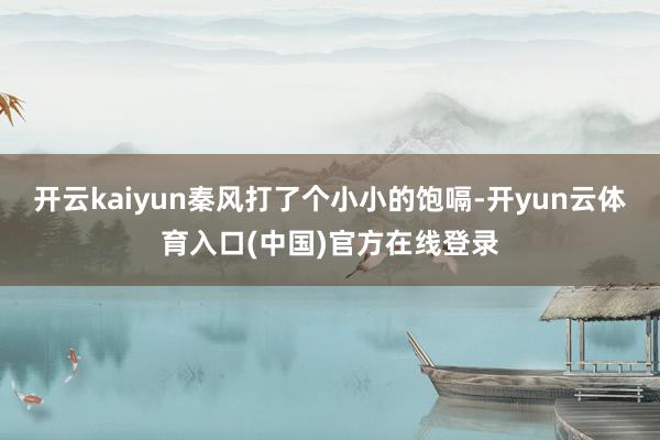 开云kaiyun秦风打了个小小的饱嗝-开yun云体育入口(中国)官方在线登录