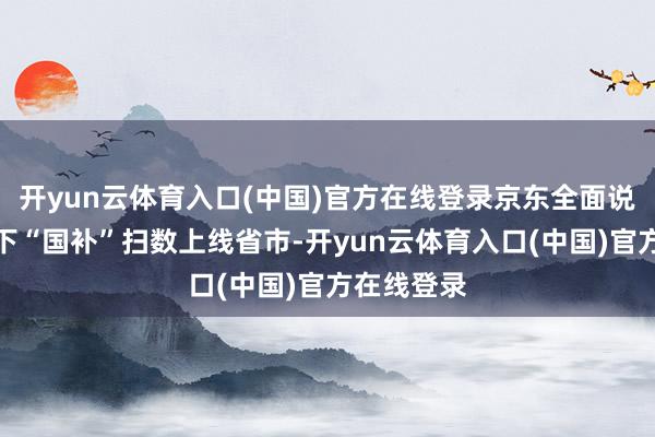 开yun云体育入口(中国)官方在线登录京东全面说合线上线下“国补”扫数上线省市-开yun云体育入口(中国)官方在线登录