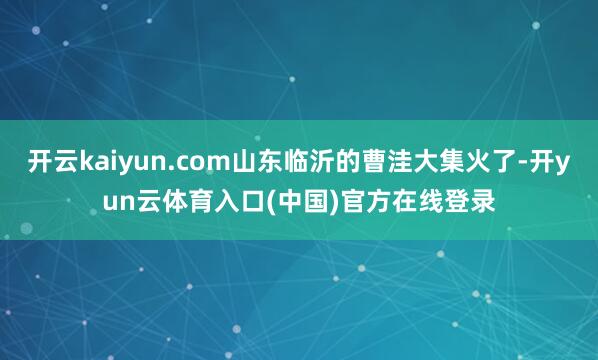 开云kaiyun.com山东临沂的曹洼大集火了-开yun云体育入口(中国)官方在线登录