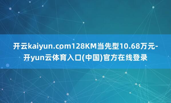 开云kaiyun.com128KM当先型10.68万元-开yun云体育入口(中国)官方在线登录