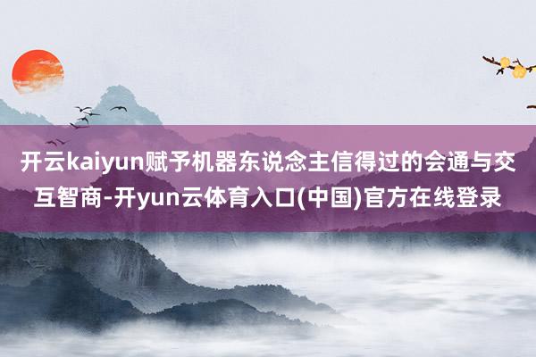 开云kaiyun赋予机器东说念主信得过的会通与交互智商-开yun云体育入口(中国)官方在线登录